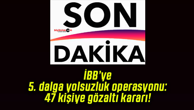 İBB’ye 5. dalga yolsuzluk operasyonu: 47 kişiye gözaltı kararı!