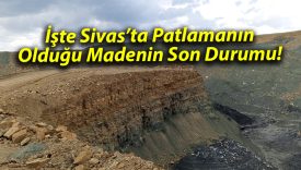 İşte Sivas’ta Patlamanın Olduğu Madenin Son Durumu!