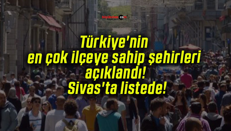 Türkiye’nin en çok ilçeye sahip şehirleri açıklandı! Sivas’ta listede!
