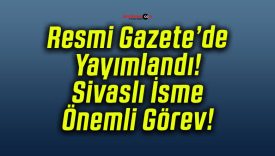 Resmi Gazete’de Yayımlandı! Sivaslı İsme Önemli Görev!
