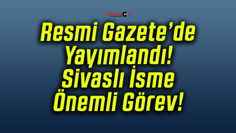 Resmi Gazete’de Yayımlandı! Sivaslı İsme Önemli Görev!