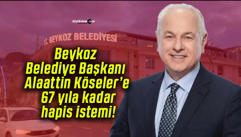 Beykoz Belediye Başkanı Alaattin Köseler’e 67 yıla kadar hapis istemi!