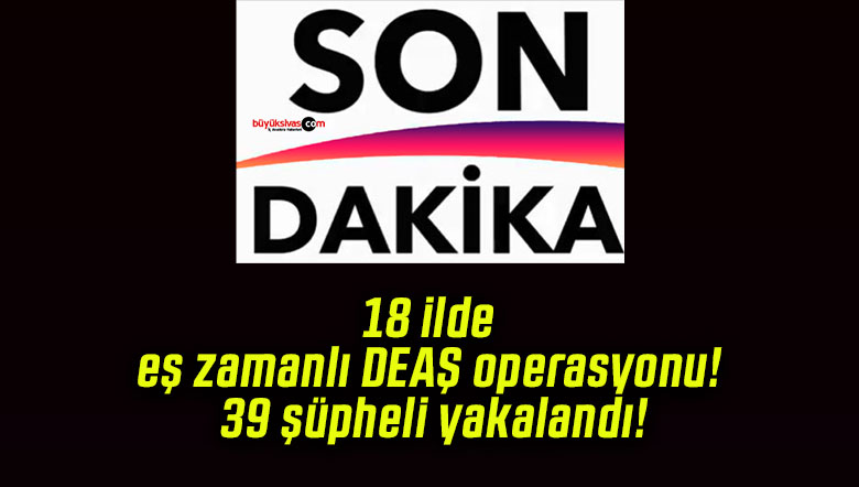 18 ilde eş zamanlı DEAŞ operasyonu! 39 şüpheli yakalandı!