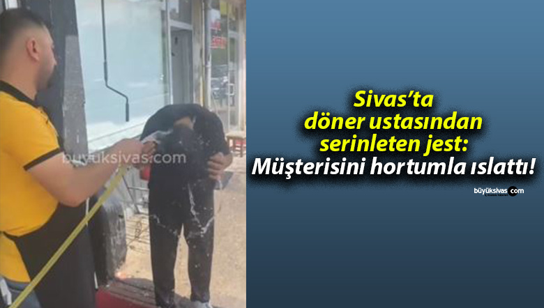 Sivas’ta döner ustasından serinleten jest: Müşterisini hortumla ıslattı!