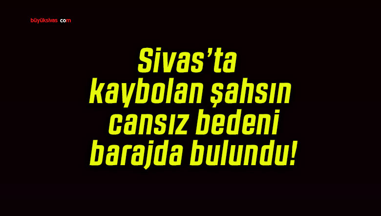 Sivas’ta kaybolan şahsın cansız bedeni barajda bulundu!