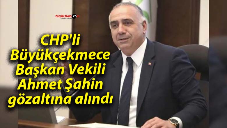CHP’li Büyükçekmece Başkan Vekili Ahmet Şahin gözaltına alındı