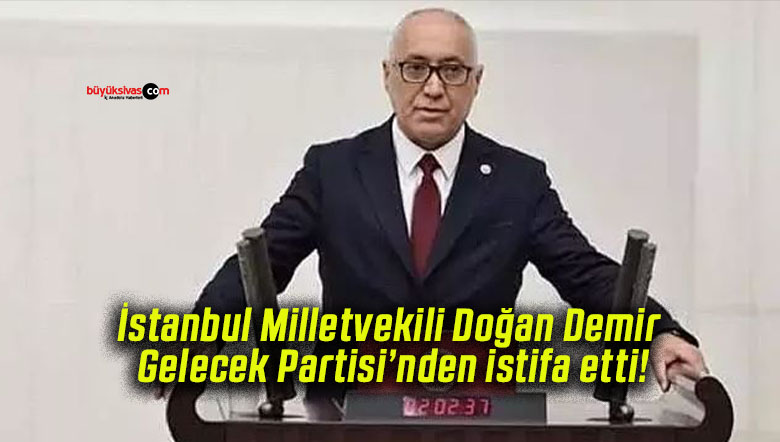 İstanbul Milletvekili Doğan Demir Gelecek Partisi’nden istifa etti!