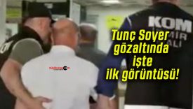 Tunç Soyer gözaltında işte ilk görüntüsü!