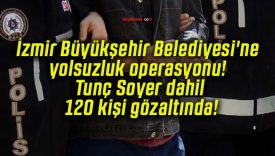 İzmir Büyükşehir Belediyesi’ne yolsuzluk operasyonu! Tunç Soyer dahil 120 kişi gözaltında!