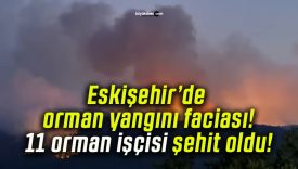 Eskişehir’de orman yangını faciası! 11 orman işçisi şehit oldu!