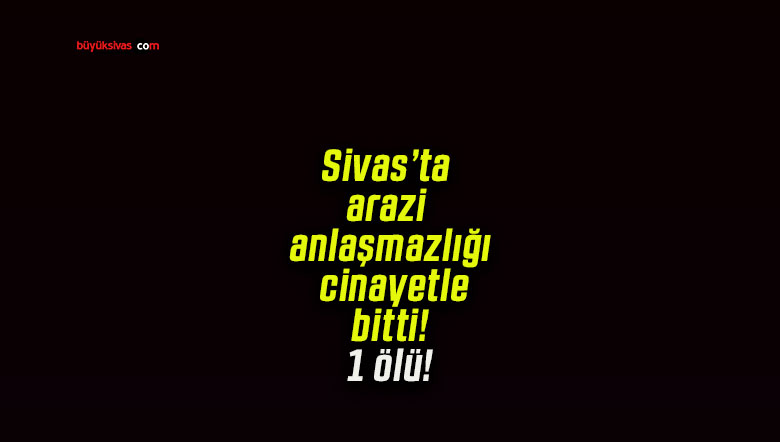 Sivas’ta arazi anlaşmazlığı cinayetle bitti! 1 ölü!