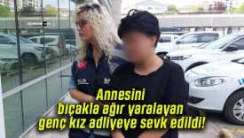 Annesini bıçakla ağır yaralayan genç kız adliyeye sevk edildi!