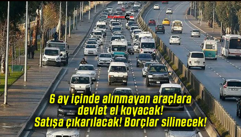 6 ay içinde alınmayan araçlara devlet el koyacak! Satışa çıkarılacak! Borçlar silinecek!