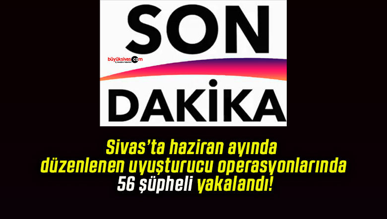 Sivas’ta haziran ayında düzenlenen uyuşturucu operasyonlarında 56 şüpheli yakalandı!