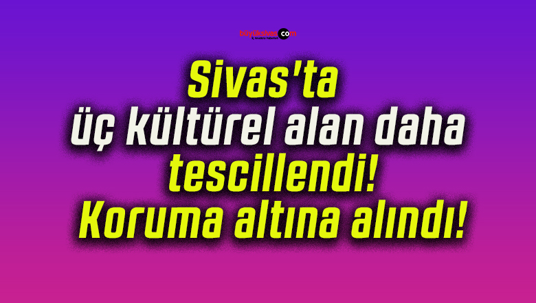Sivas’ta üç kültürel alan daha tescillendi! Koruma altına alındı!