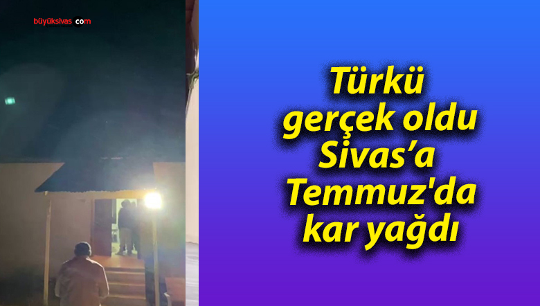 Türkü gerçek oldu, Sivas’a Temmuz’da kar yağdı