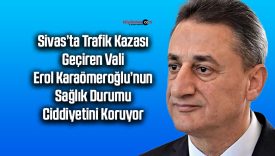 Sivas’ta Trafik Kazası Geçiren Vali Erol Karaömeroğlu’nun Durumu Ciddiyetini Koruyor