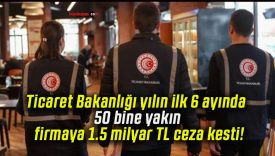 Ticaret Bakanlığı yılın ilk 6 ayında 50 bine yakın firmaya 1.5 milyar TL ceza kesti!