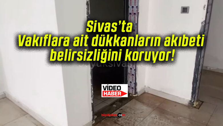 Sivas’ta Vakıflara ait dükkanların akıbeti belirsizliğini koruyor!