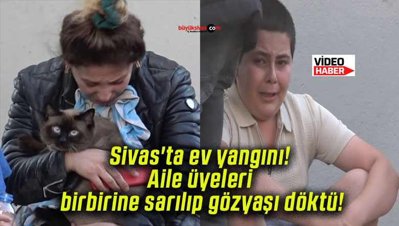 Sivas’ta ev yangını! Aile üyeleri birbirine sarılıp gözyaşı döktü!