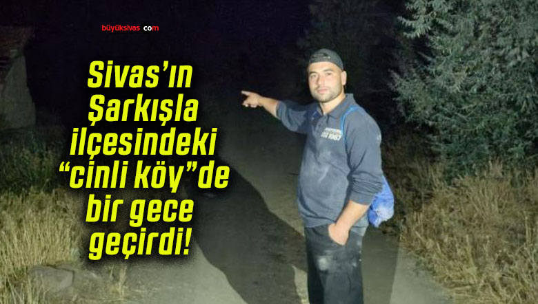 Sivas’ın Şarkışla ilçesindeki “cinli köy”de bir gece geçirdi!