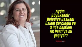 Aydın Büyükşehir Belediye Başkanı Özlem Çerçioğlu ve 3 ilçe başkanı AK Parti’ye mi geçiyor?