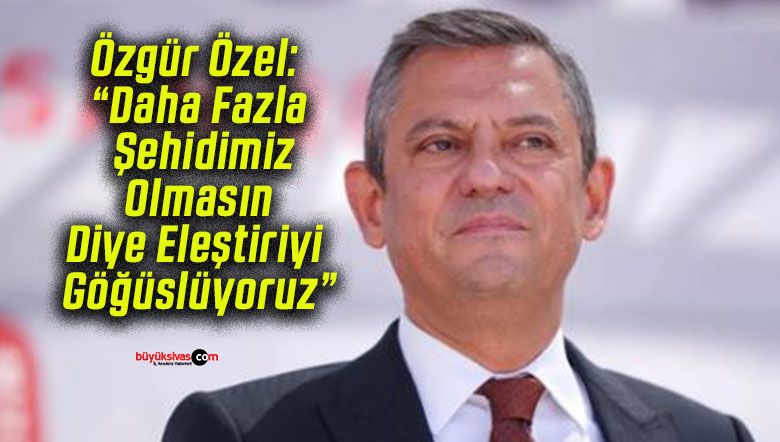 Özgür Özel: “Daha Fazla Şehidimiz Olmasın Diye Eleştiriyi Göğüslüyoruz”