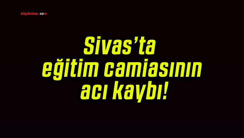 Sivas’ta eğitim camiasının acı kaybı!