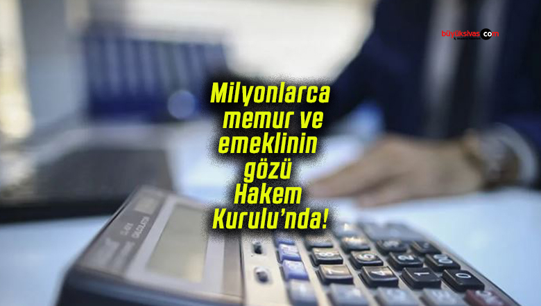 Milyonlarca memur ve emeklinin gözü Hakem Kurulu’nda!