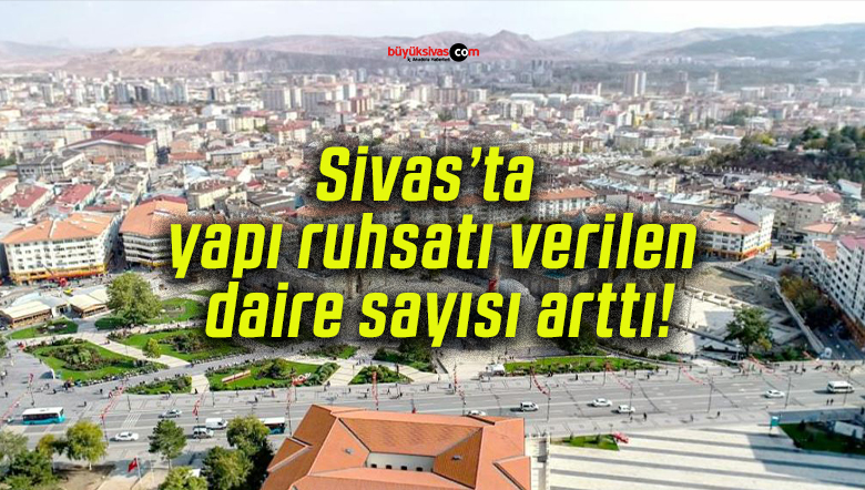 Sivas’ta yapı ruhsatı verilen daire sayısı arttı!