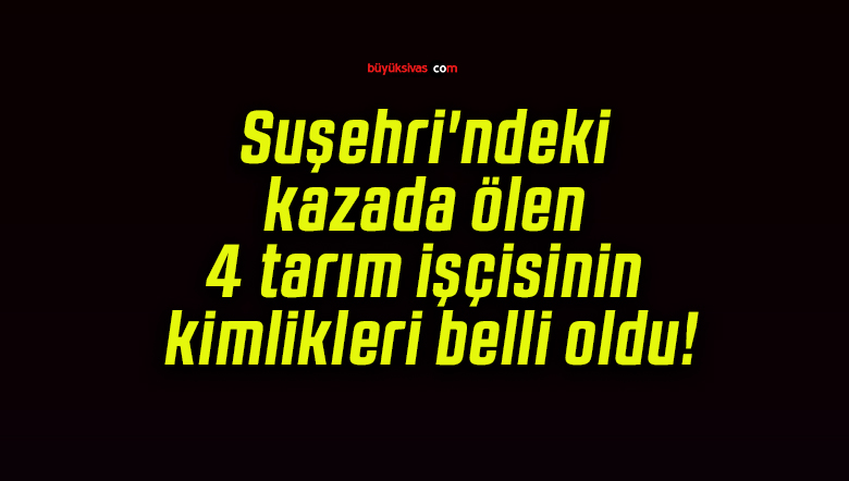 Suşehri’ndeki kazada ölen 4 tarım işçisinin kimlikleri belli oldu!