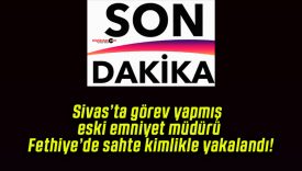 Sivas’ta görev yapmış eski emniyet müdürü Fethiye’de sahte kimlikle yakalandı!