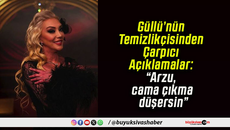 Güllü’nün Temizlikçisinden Çarpıcı Açıklamalar: “Arzu, cama çıkma düşersin”
