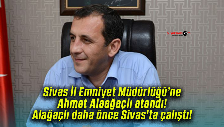 Sivas İl Emniyet Müdürlüğü’ne Ahmet Alaağaçlı atandı! Alağaçlı daha önce Sivas’ta çalıştı!