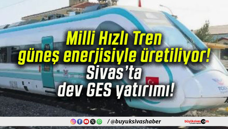 Milli Hızlı Tren güneş enerjisiyle üretiliyor! Sivas’ta dev GES yatırımı!