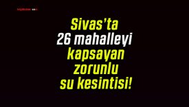 Sivas’ta 26 mahalleyi kapsayan zorunlu su kesintisi!