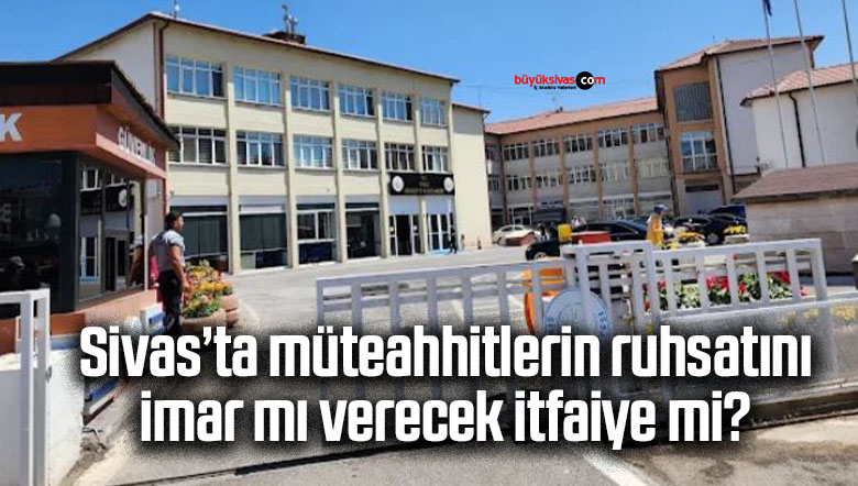 Sivas’ta müteahhitlerin ruhsatını imar mı verecek itfaiye mi?