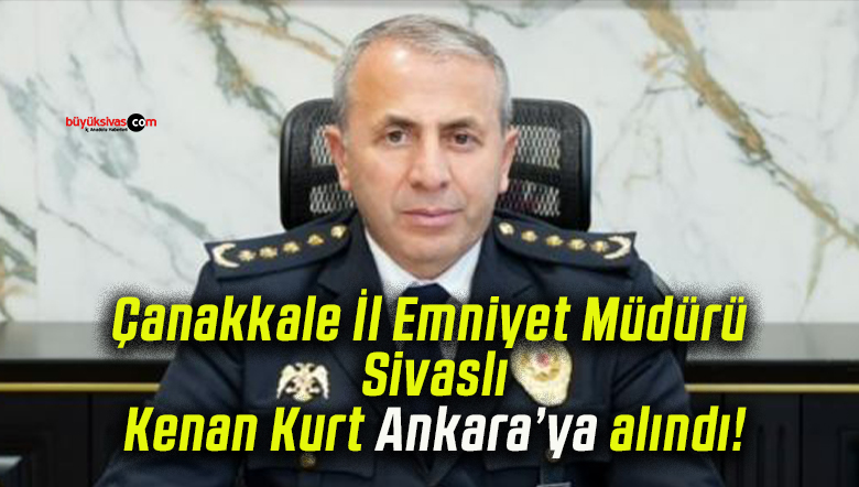 Çanakkale İl Emniyet Müdürü Sivaslı Kenan Kurt Ankara’ya alındı!
