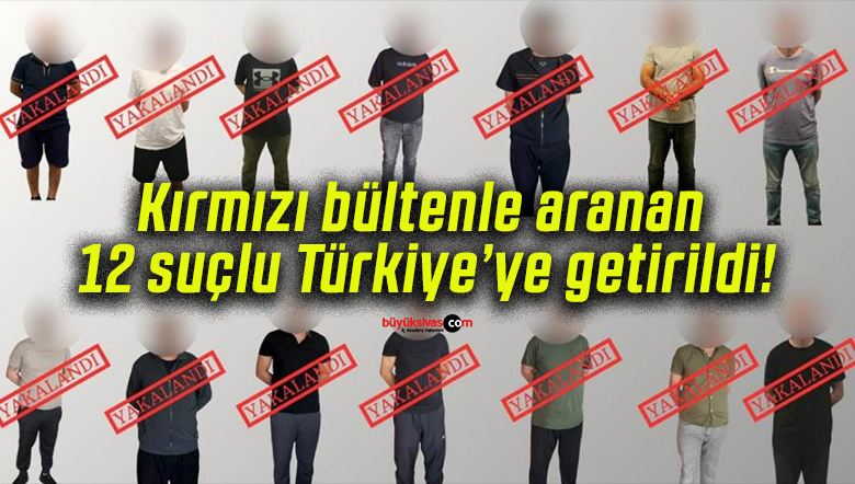 Kırmızı bültenle aranan 12 suçlu Türkiye’ye getirildi!