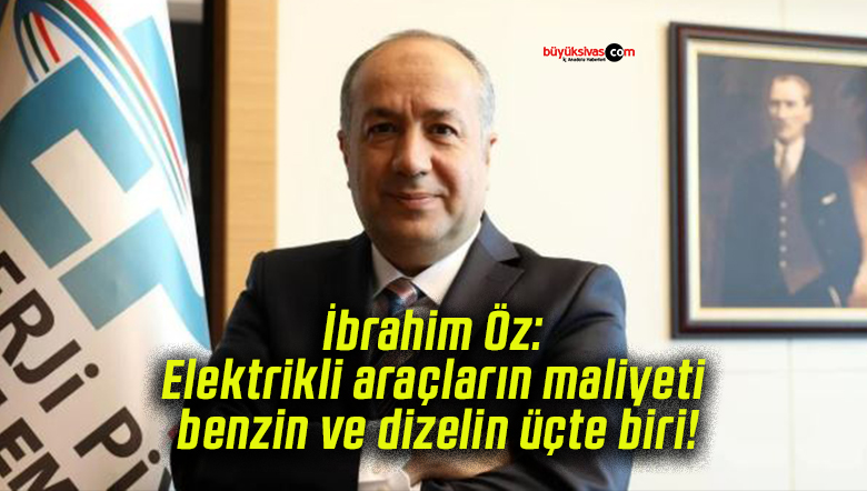 İbrahim Öz: Elektrikli araçların maliyeti benzin ve dizelin üçte biri!