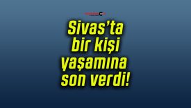 Sivas’ta bir kişi yaşamına son verdi!