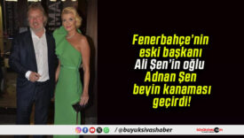 Fenerbahçe’nin eski başkanı Ali Şen’in oğlu Adnan Şen beyin kanaması geçirdi!