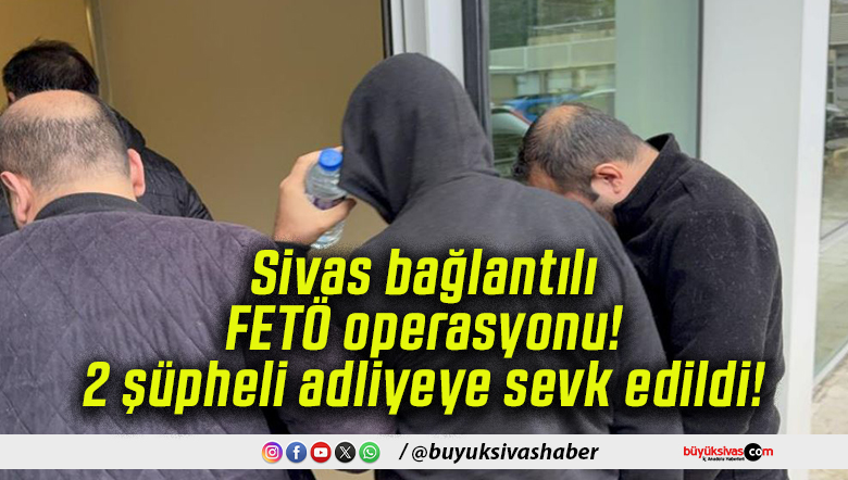 Sivas bağlantılı FETÖ operasyonu! 2 şüpheli adliyeye sevk edildi!