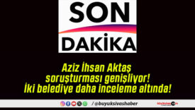 Aziz İhsan Aktaş soruşturması genişliyor! İki belediye daha inceleme altında!