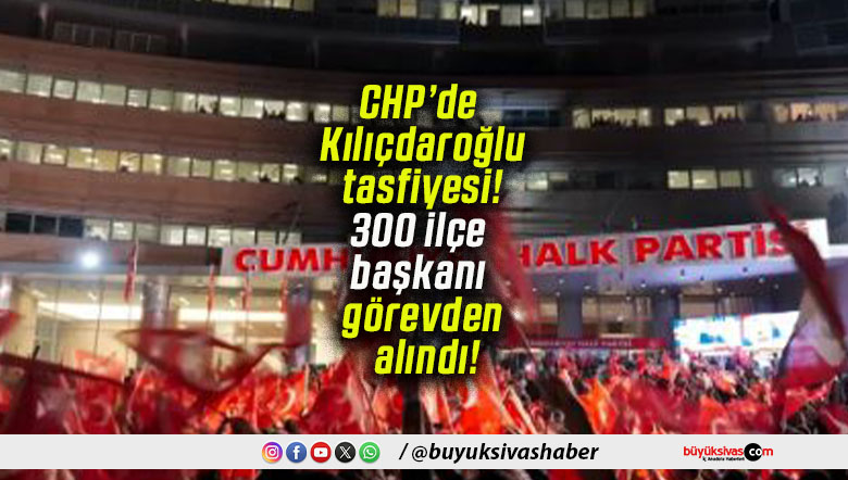 CHP’de Kılıçdaroğlu tasfiyesi! 300 ilçe başkanı görevden alındı!
