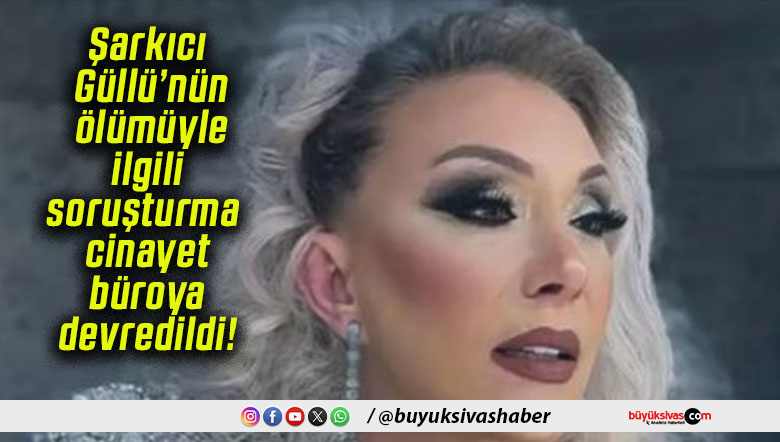 Şarkıcı Güllü’nün ölümüyle ilgili soruşturma cinayet büroya devredildi!
