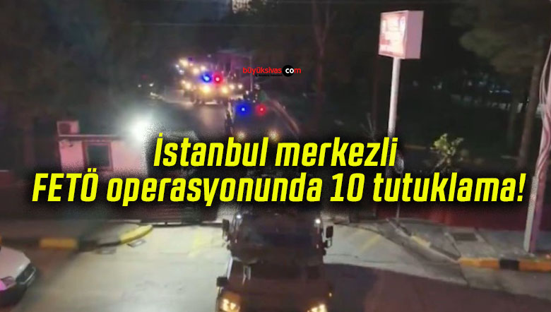 İstanbul merkezli FETÖ operasyonunda 10 tutuklama!