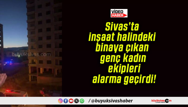 Sivas’ta inşaat halindeki binaya çıkan genç kadın ekipleri alarma geçirdi!