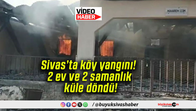 Sivas’ta köy yangını! 2 ev ve 2 samanlık küle döndü!