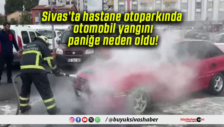Sivas’ta hastane otoparkında otomobil yangını paniğe neden oldu!